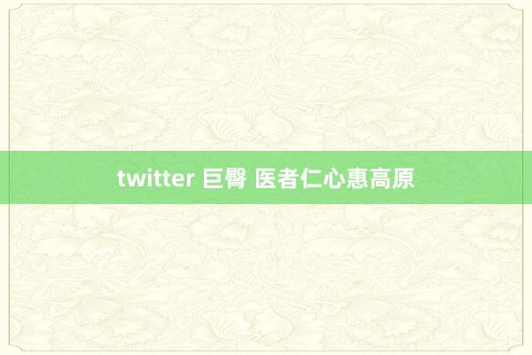 twitter 巨臀 医者仁心惠高原