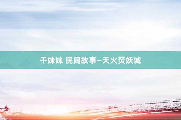 干妹妹 民间故事—天火焚妖城