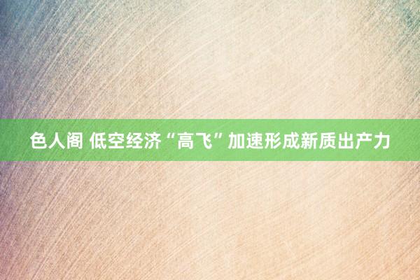 色人阁 低空经济“高飞”加速形成新质出产力
