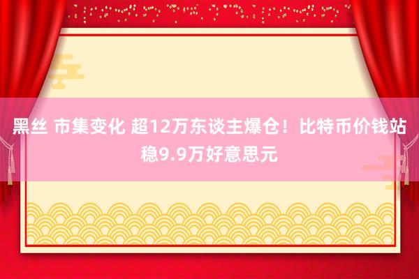 黑丝 市集变化 超12万东谈主爆仓！比特币价钱站稳9.9万好意思元