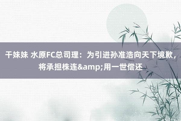 干妹妹 水原FC总司理:为引进孙准浩向天下境歉,将承担株连&用一世偿还