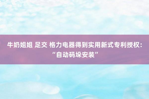 牛奶姐姐 足交 格力电器得到实用新式专利授权：“自动码垛安装”