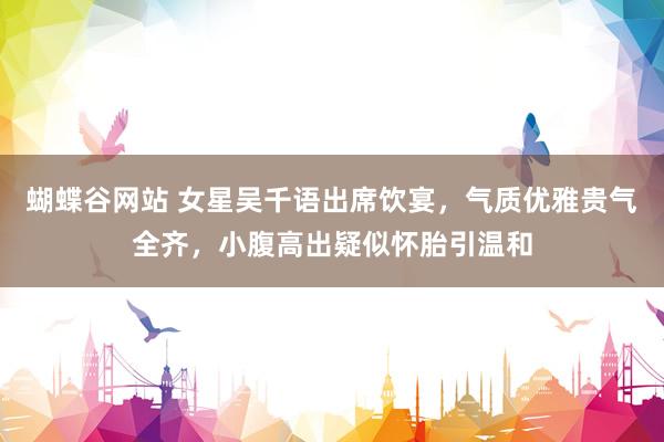 蝴蝶谷网站 女星吴千语出席饮宴，气质优雅贵气全齐，小腹高出疑似怀胎引温和
