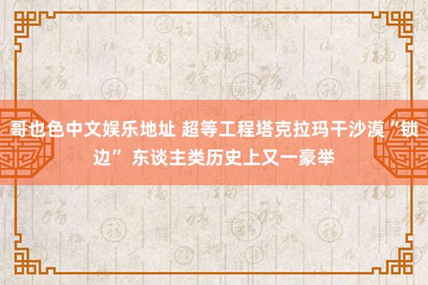 哥也色中文娱乐地址 超等工程塔克拉玛干沙漠“锁边” 东谈主类历史上又一豪举