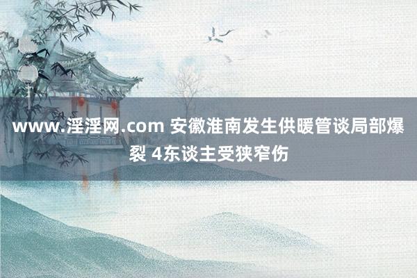 www.淫淫网.com 安徽淮南发生供暖管谈局部爆裂 4东谈主受狭窄伤