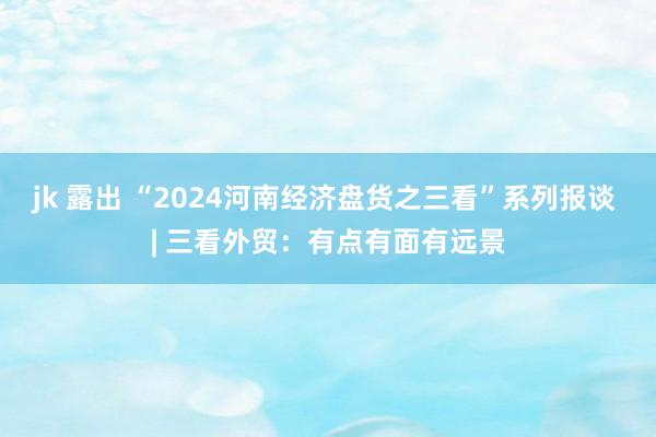 jk 露出 “2024河南经济盘货之三看”系列报谈 | 三看外贸：有点有面有远景