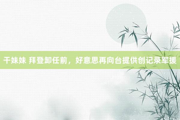 干妹妹 拜登卸任前，好意思再向台提供创记录军援