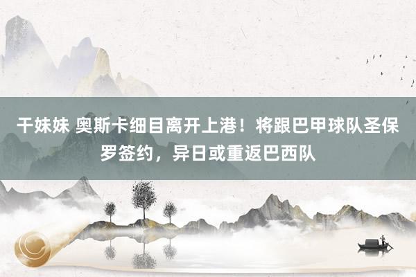 干妹妹 奥斯卡细目离开上港！将跟巴甲球队圣保罗签约，异日或重返巴西队