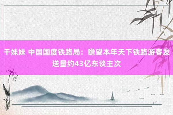干妹妹 中国国度铁路局：瞻望本年天下铁路游客发送量约43亿东谈主次