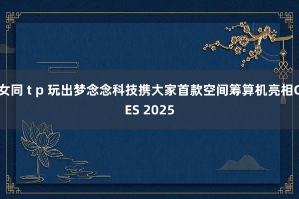 女同 t p 玩出梦念念科技携大家首款空间筹算机亮相CES 2025