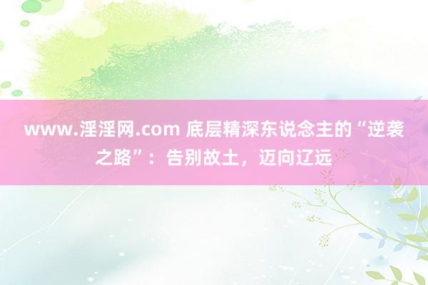 www.淫淫网.com 底层精深东说念主的“逆袭之路”：告别故土，迈向辽远