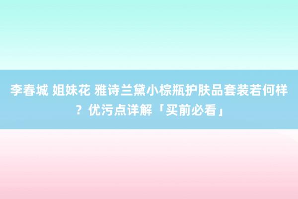李春城 姐妹花 雅诗兰黛小棕瓶护肤品套装若何样？优污点详解「买前必看」