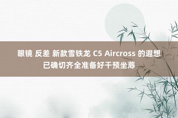 眼镜 反差 新款雪铁龙 C5 Aircross 的遐想已确切齐全准备好干预坐蓐