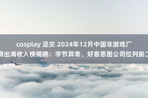 cosplay 足交 2024年12月中国非游戏厂商出海收入榜揭晓：字节异常、好意思图公司位列前二