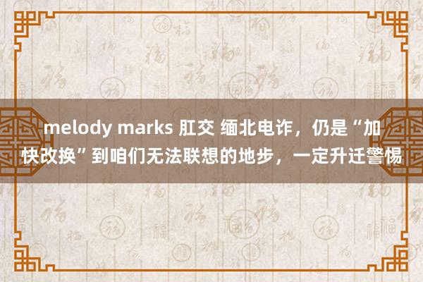 melody marks 肛交 缅北电诈，仍是“加快改换”到咱们无法联想的地步，一定升迁警惕
