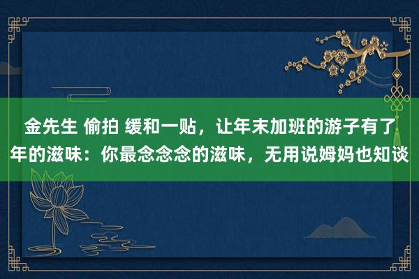 金先生 偷拍 缓和一贴，让年末加班的游子有了年的滋味：你最念念念的滋味，无用说姆妈也知谈