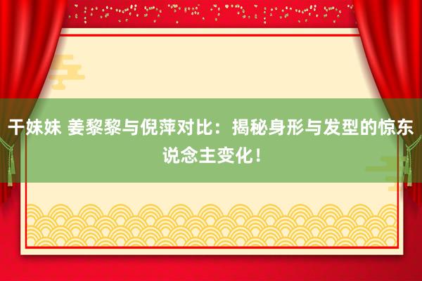干妹妹 姜黎黎与倪萍对比：揭秘身形与发型的惊东说念主变化！