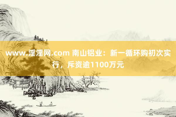 www.淫淫网.com 南山铝业：新一循环购初次实行，斥资逾1100万元