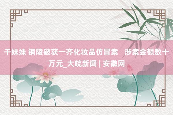 干妹妹 铜陵破获一齐化妆品仿冒案   涉案金额数十万元_大皖新闻 | 安徽网