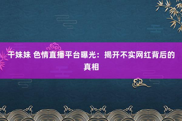 干妹妹 色情直播平台曝光：揭开不实网红背后的真相