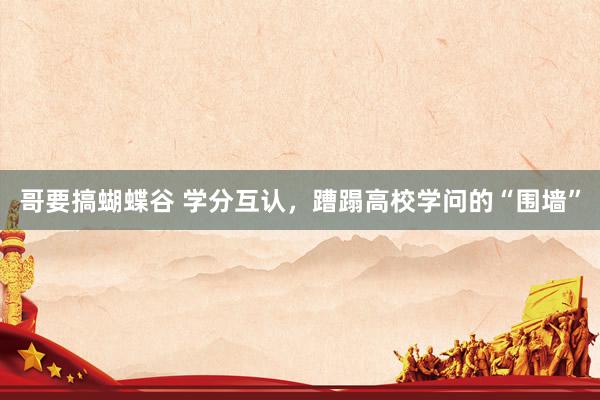 哥要搞蝴蝶谷 学分互认，蹧蹋高校学问的“围墙”