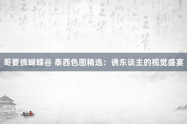 哥要搞蝴蝶谷 泰西色图精选：诱东谈主的视觉盛宴