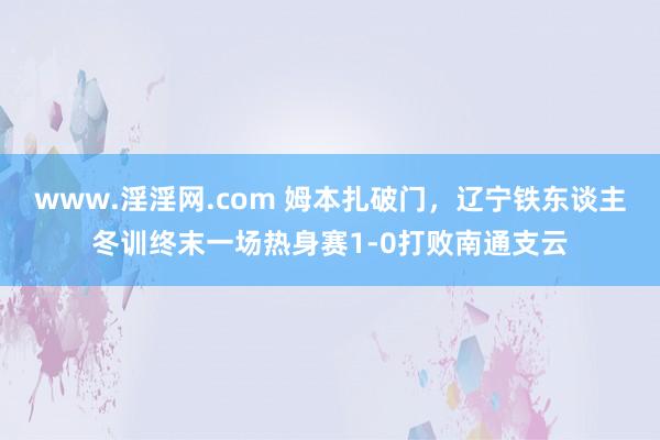 www.淫淫网.com 姆本扎破门，辽宁铁东谈主冬训终末一场热身赛1-0打败南通支云