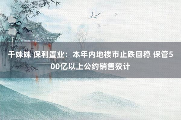 干妹妹 保利置业：本年内地楼市止跌回稳 保管500亿以上公约销售狡计