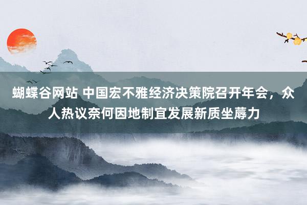 蝴蝶谷网站 中国宏不雅经济决策院召开年会，众人热议奈何因地制宜发展新质坐蓐力