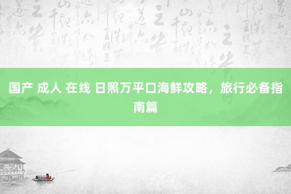 国产 成人 在线 日照万平口海鲜攻略，旅行必备指南篇