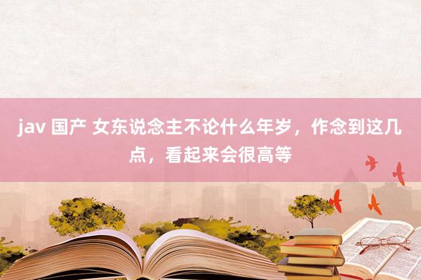 jav 国产 女东说念主不论什么年岁，作念到这几点，看起来会很高等