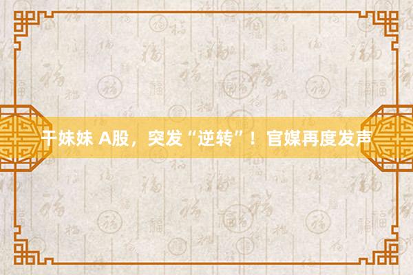 干妹妹 A股，突发“逆转”！官媒再度发声
