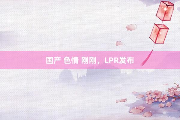 国产 色情 刚刚，LPR发布