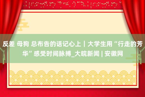 反差 母狗 总布告的话记心上｜大学生用“行走的芳华”感受时间脉搏_大皖新闻 | 安徽网