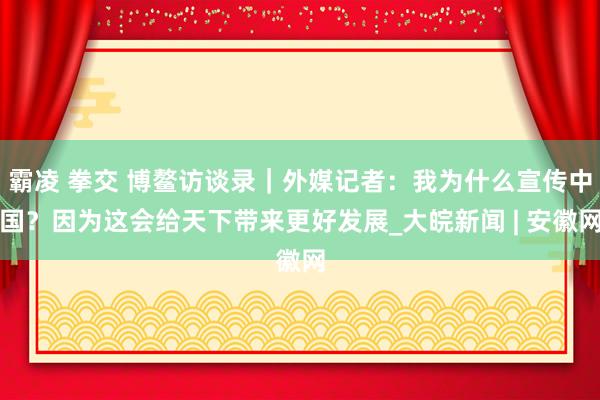 霸凌 拳交 博鳌访谈录｜外媒记者：我为什么宣传中国？因为这会给天下带来更好发展_大皖新闻 | 安徽网