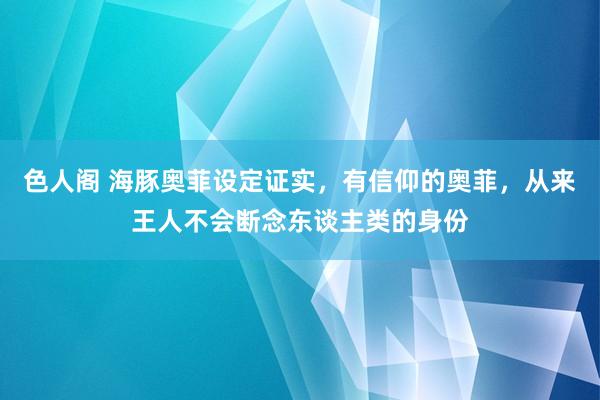 色人阁 海豚奥菲设定证实，有信仰的奥菲，从来王人不会断念东谈主类的身份