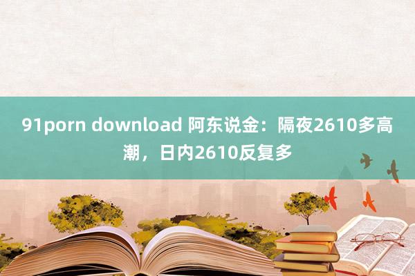 91porn download 阿东说金：隔夜2610多高潮，日内2610反复多