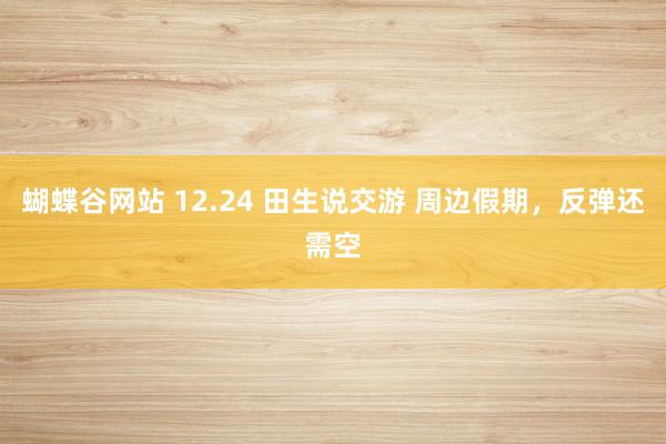 蝴蝶谷网站 12.24 田生说交游 周边假期，反弹还需空