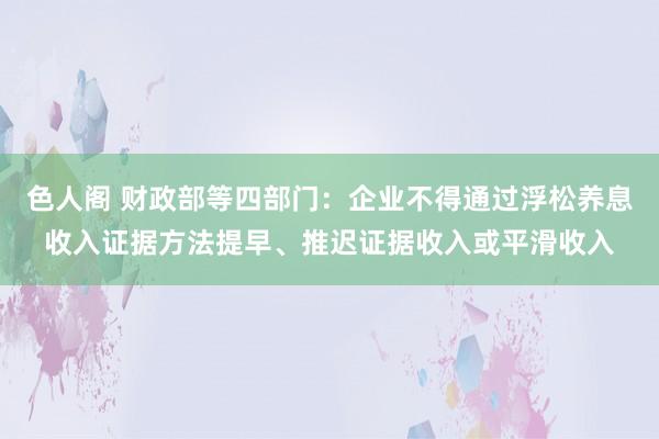 色人阁 财政部等四部门：企业不得通过浮松养息收入证据方法提早、推迟证据收入或平滑收入