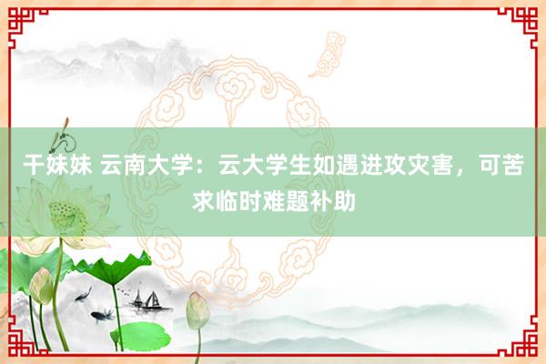 干妹妹 云南大学：云大学生如遇进攻灾害，可苦求临时难题补助