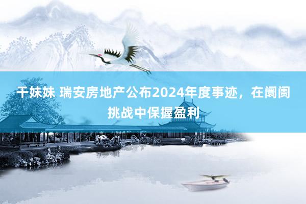 干妹妹 瑞安房地产公布2024年度事迹，在阛阓挑战中保握盈利