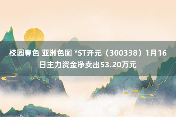 校园春色 亚洲色图 *ST开元（300338）1月16日主力资金净卖出53.20万元