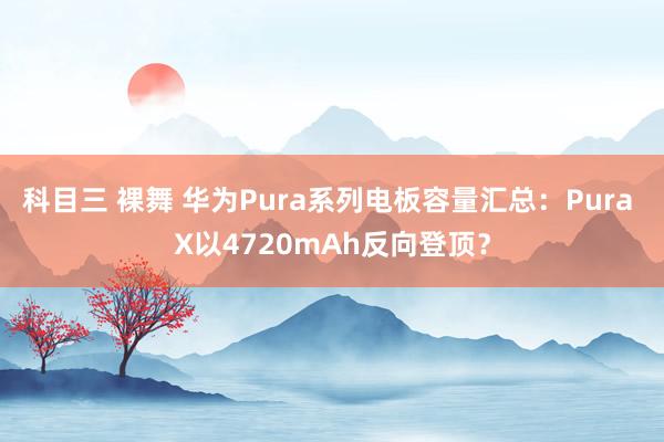 科目三 裸舞 华为Pura系列电板容量汇总：Pura X以4720mAh反向登顶？