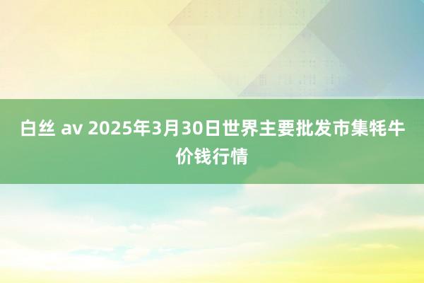 白丝 av 2025年3月30日世界主要批发市集牦牛价钱行情