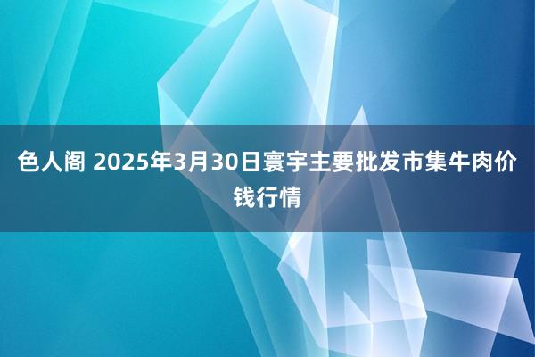 色人阁 2025年3月30日寰宇主要批发市集牛肉价钱行情