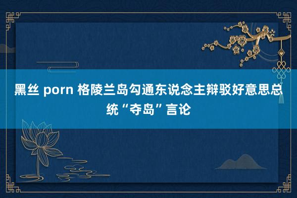 黑丝 porn 格陵兰岛勾通东说念主辩驳好意思总统“夺岛”言论