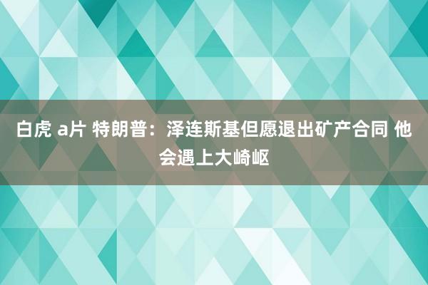 白虎 a片 特朗普：泽连斯基但愿退出矿产合同 他会遇上大崎岖