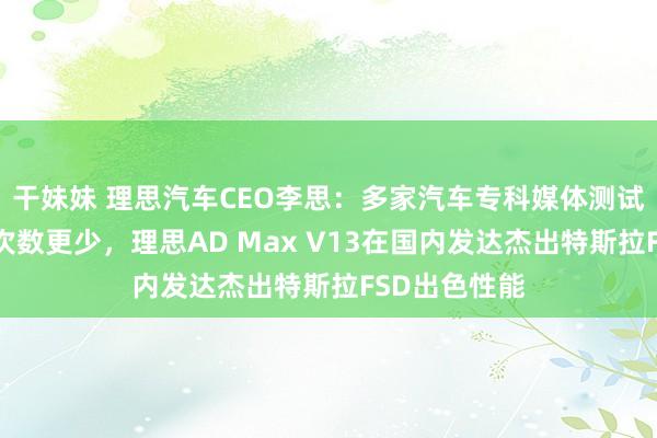 干妹妹 理思汽车CEO李思：多家汽车专科媒体测试对比，接管次数更少，理思AD Max V13在国内发达杰出特斯拉FSD出色性能
