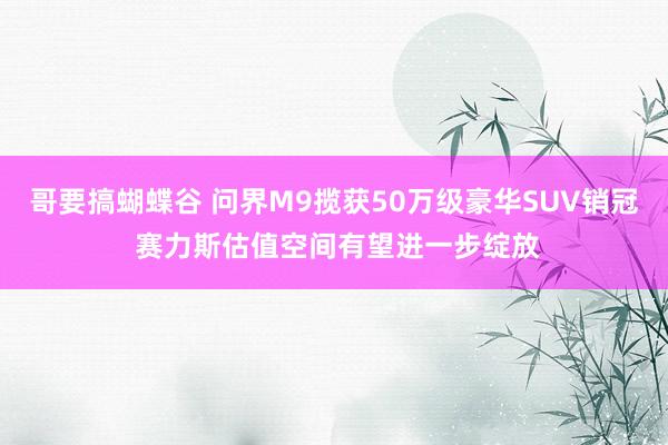 哥要搞蝴蝶谷 问界M9揽获50万级豪华SUV销冠 赛力斯估值空间有望进一步绽放