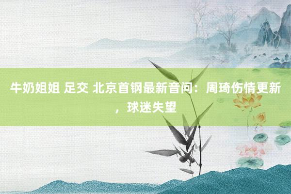牛奶姐姐 足交 北京首钢最新音问：周琦伤情更新，球迷失望